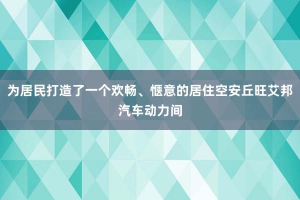 为居民打造了一个欢畅、惬意的居住空安丘旺艾邦汽车动力间